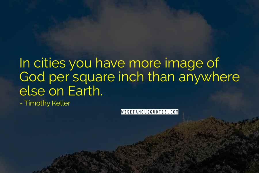 Timothy Keller Quotes: In cities you have more image of God per square inch than anywhere else on Earth.