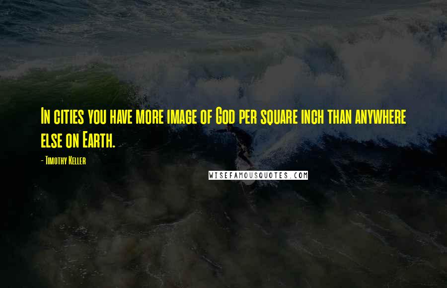 Timothy Keller Quotes: In cities you have more image of God per square inch than anywhere else on Earth.