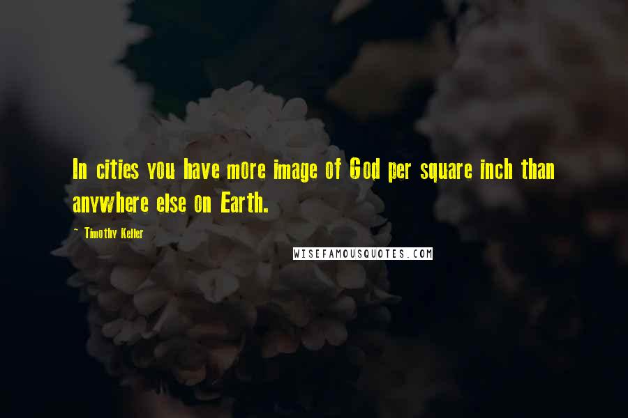 Timothy Keller Quotes: In cities you have more image of God per square inch than anywhere else on Earth.