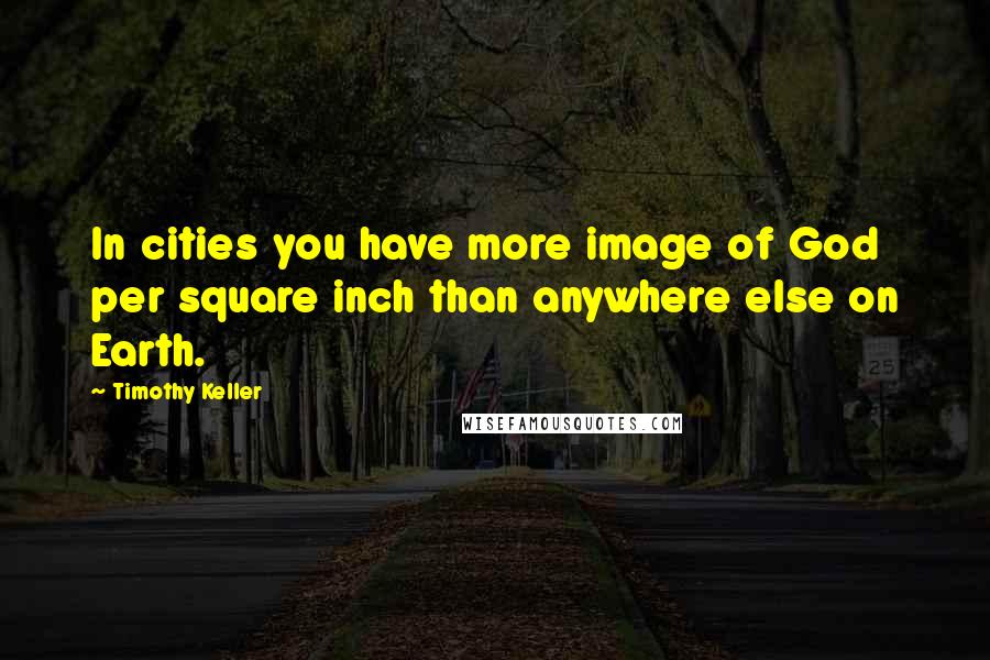 Timothy Keller Quotes: In cities you have more image of God per square inch than anywhere else on Earth.
