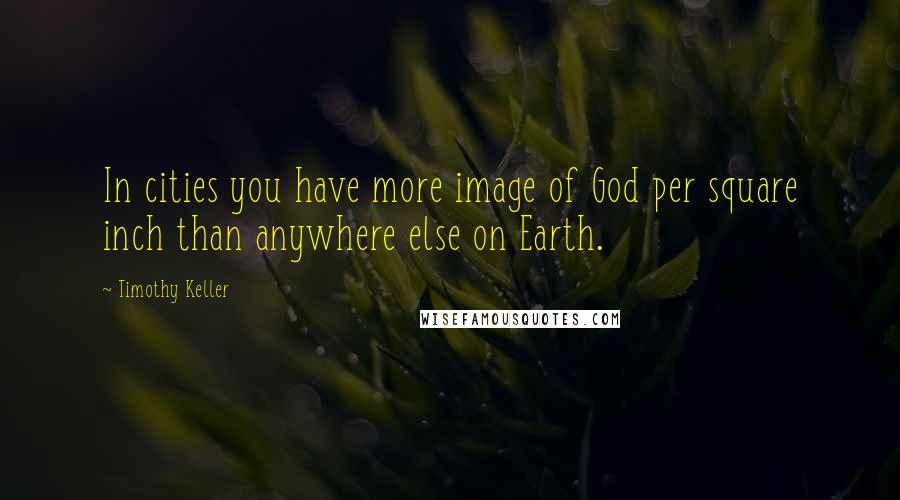 Timothy Keller Quotes: In cities you have more image of God per square inch than anywhere else on Earth.