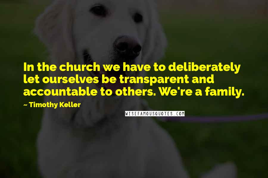 Timothy Keller Quotes: In the church we have to deliberately let ourselves be transparent and accountable to others. We're a family.