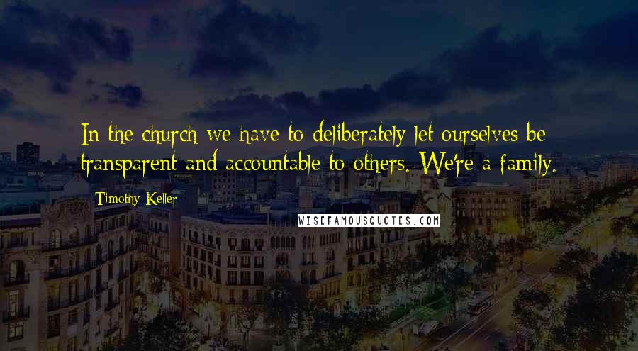 Timothy Keller Quotes: In the church we have to deliberately let ourselves be transparent and accountable to others. We're a family.