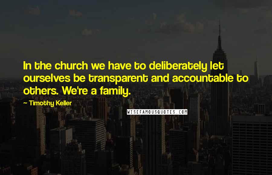 Timothy Keller Quotes: In the church we have to deliberately let ourselves be transparent and accountable to others. We're a family.