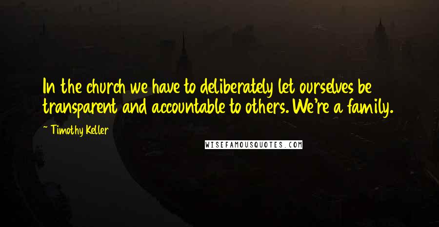 Timothy Keller Quotes: In the church we have to deliberately let ourselves be transparent and accountable to others. We're a family.