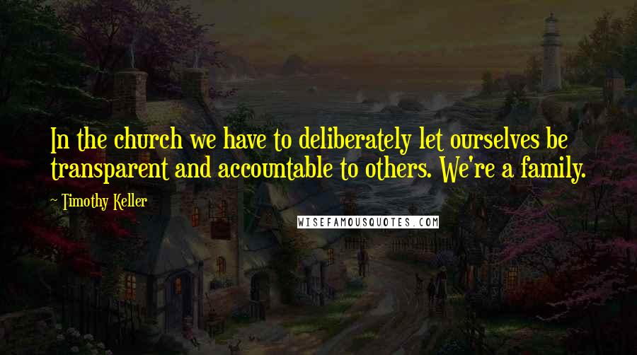 Timothy Keller Quotes: In the church we have to deliberately let ourselves be transparent and accountable to others. We're a family.