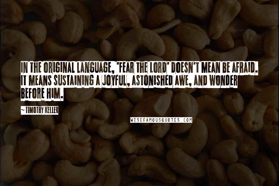 Timothy Keller Quotes: In the original language, 'Fear the Lord' doesn't mean be afraid. It means sustaining a joyful, astonished awe, and wonder before Him.