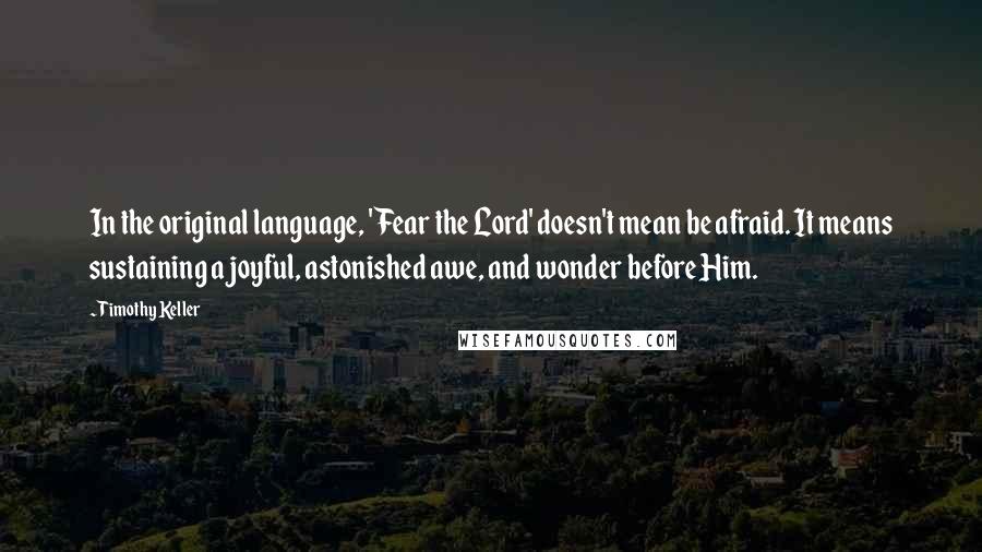 Timothy Keller Quotes: In the original language, 'Fear the Lord' doesn't mean be afraid. It means sustaining a joyful, astonished awe, and wonder before Him.