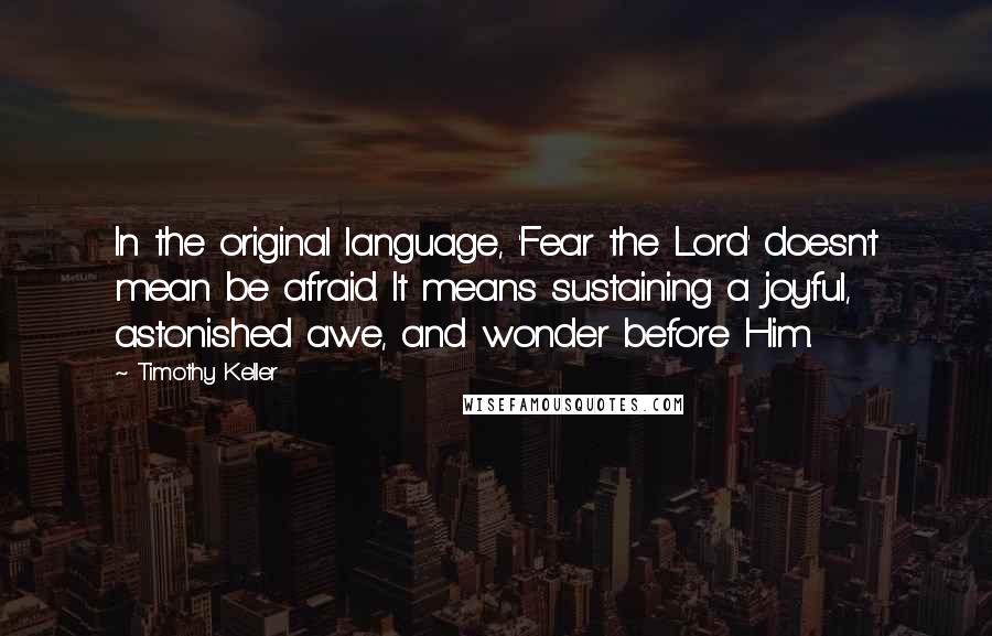 Timothy Keller Quotes: In the original language, 'Fear the Lord' doesn't mean be afraid. It means sustaining a joyful, astonished awe, and wonder before Him.
