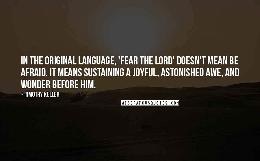 Timothy Keller Quotes: In the original language, 'Fear the Lord' doesn't mean be afraid. It means sustaining a joyful, astonished awe, and wonder before Him.