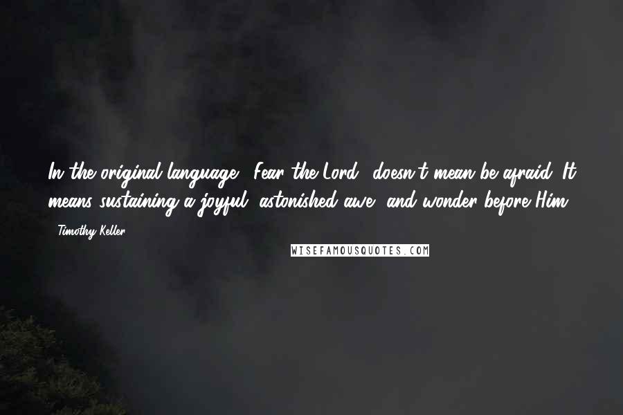 Timothy Keller Quotes: In the original language, 'Fear the Lord' doesn't mean be afraid. It means sustaining a joyful, astonished awe, and wonder before Him.