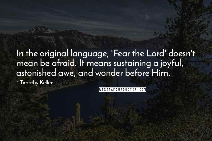 Timothy Keller Quotes: In the original language, 'Fear the Lord' doesn't mean be afraid. It means sustaining a joyful, astonished awe, and wonder before Him.