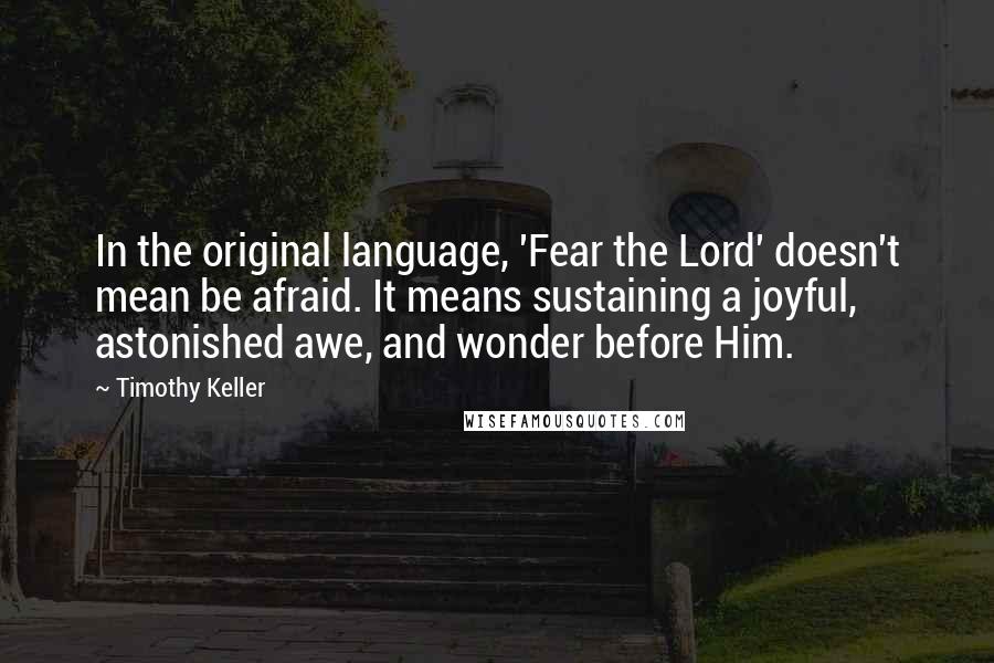 Timothy Keller Quotes: In the original language, 'Fear the Lord' doesn't mean be afraid. It means sustaining a joyful, astonished awe, and wonder before Him.