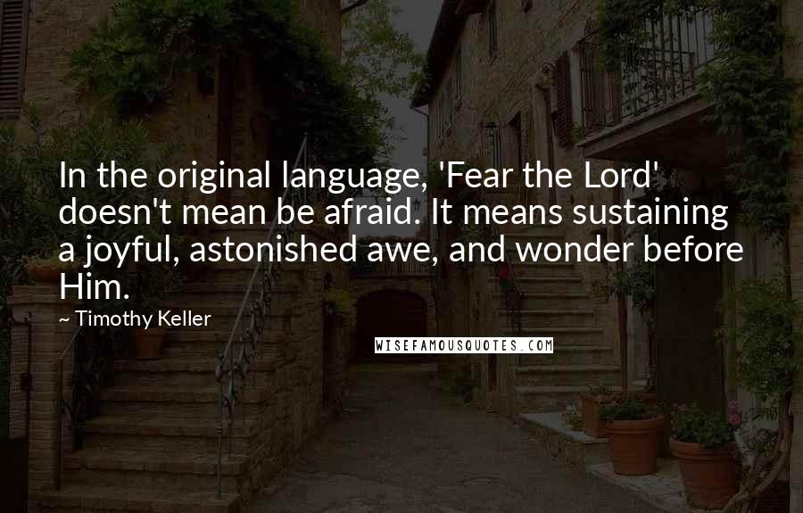 Timothy Keller Quotes: In the original language, 'Fear the Lord' doesn't mean be afraid. It means sustaining a joyful, astonished awe, and wonder before Him.
