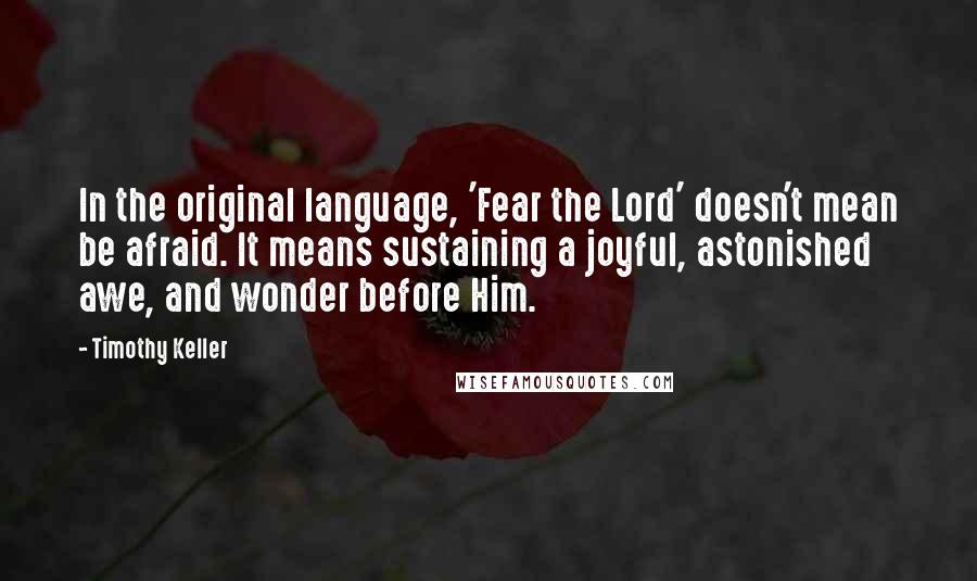 Timothy Keller Quotes: In the original language, 'Fear the Lord' doesn't mean be afraid. It means sustaining a joyful, astonished awe, and wonder before Him.