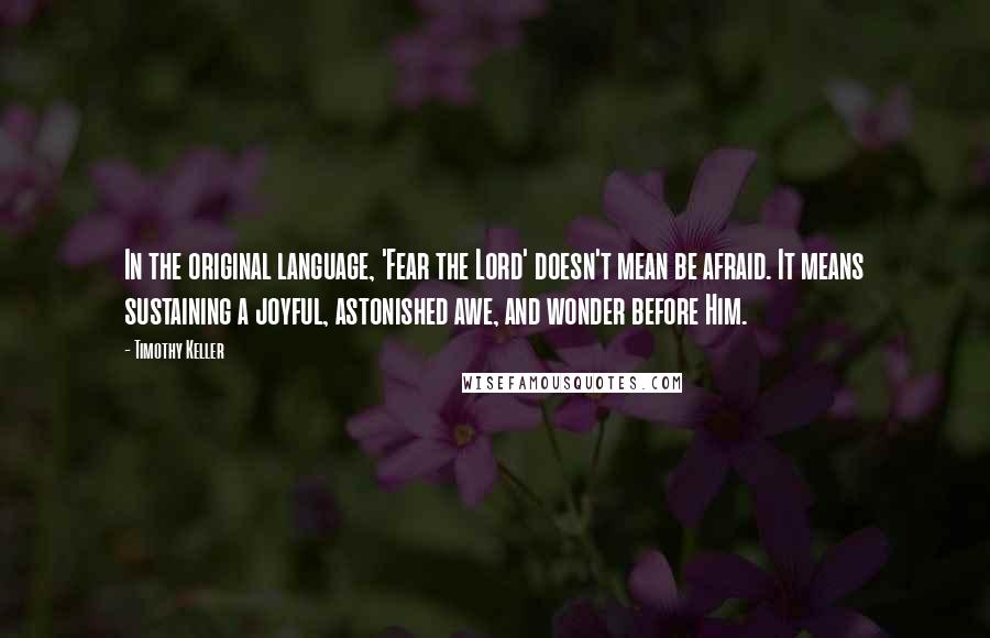 Timothy Keller Quotes: In the original language, 'Fear the Lord' doesn't mean be afraid. It means sustaining a joyful, astonished awe, and wonder before Him.