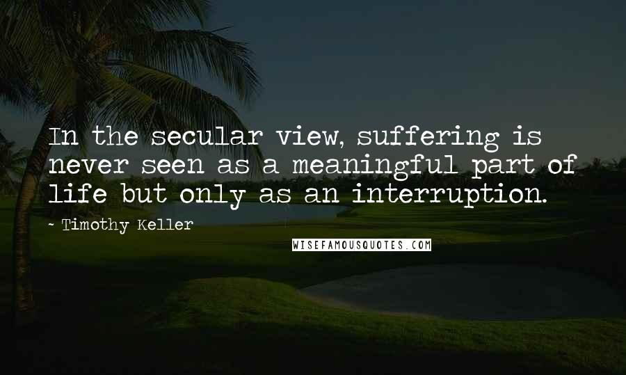 Timothy Keller Quotes: In the secular view, suffering is never seen as a meaningful part of life but only as an interruption.