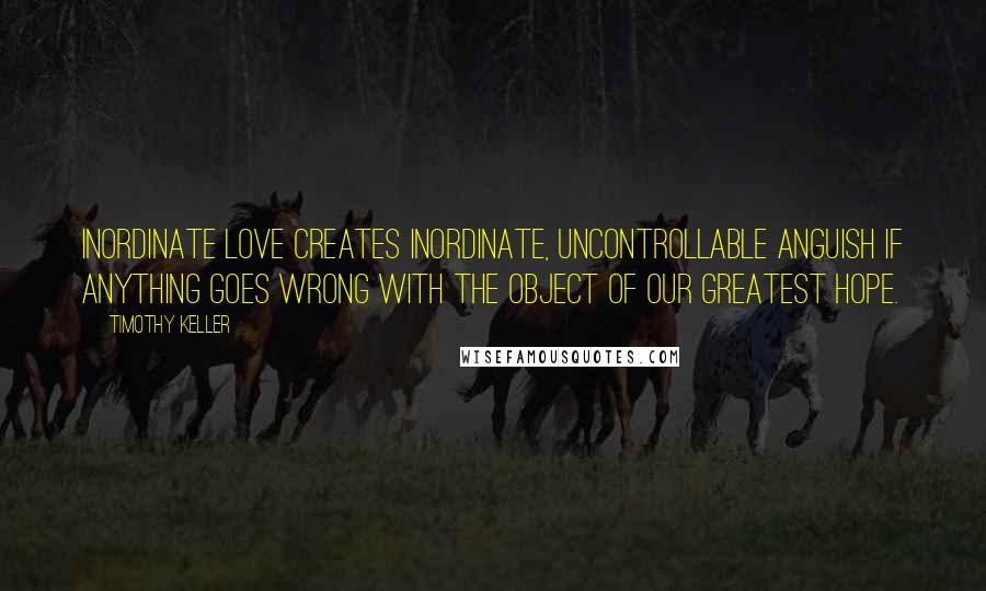 Timothy Keller Quotes: Inordinate love creates inordinate, uncontrollable anguish if anything goes wrong with the object of our greatest hope.