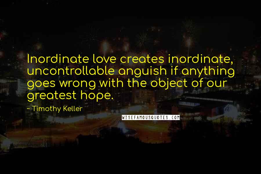 Timothy Keller Quotes: Inordinate love creates inordinate, uncontrollable anguish if anything goes wrong with the object of our greatest hope.