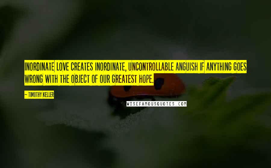 Timothy Keller Quotes: Inordinate love creates inordinate, uncontrollable anguish if anything goes wrong with the object of our greatest hope.