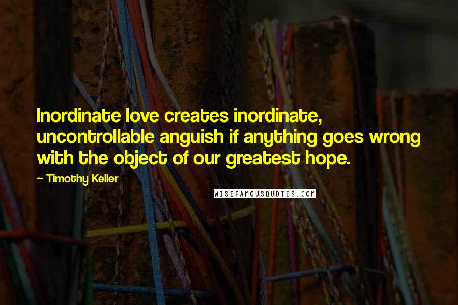 Timothy Keller Quotes: Inordinate love creates inordinate, uncontrollable anguish if anything goes wrong with the object of our greatest hope.