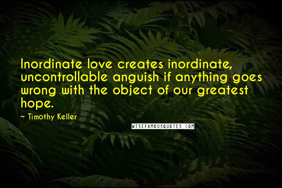 Timothy Keller Quotes: Inordinate love creates inordinate, uncontrollable anguish if anything goes wrong with the object of our greatest hope.