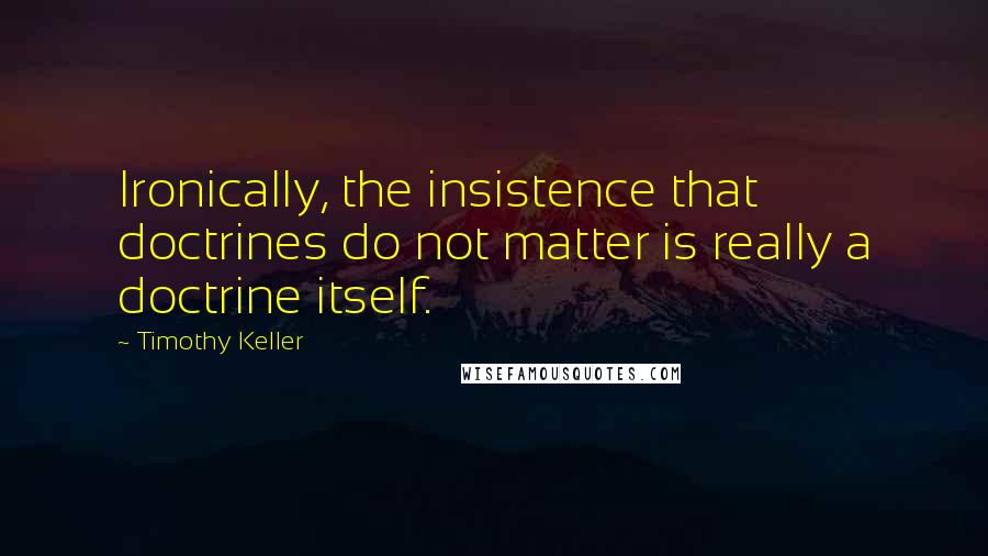 Timothy Keller Quotes: Ironically, the insistence that doctrines do not matter is really a doctrine itself.