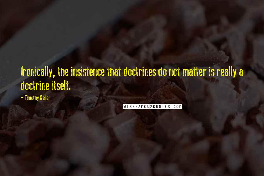 Timothy Keller Quotes: Ironically, the insistence that doctrines do not matter is really a doctrine itself.