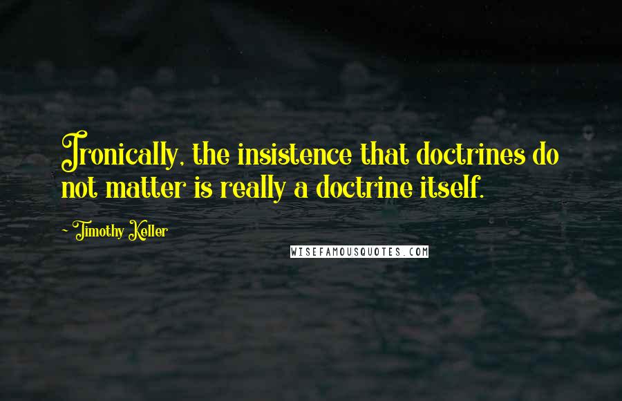 Timothy Keller Quotes: Ironically, the insistence that doctrines do not matter is really a doctrine itself.