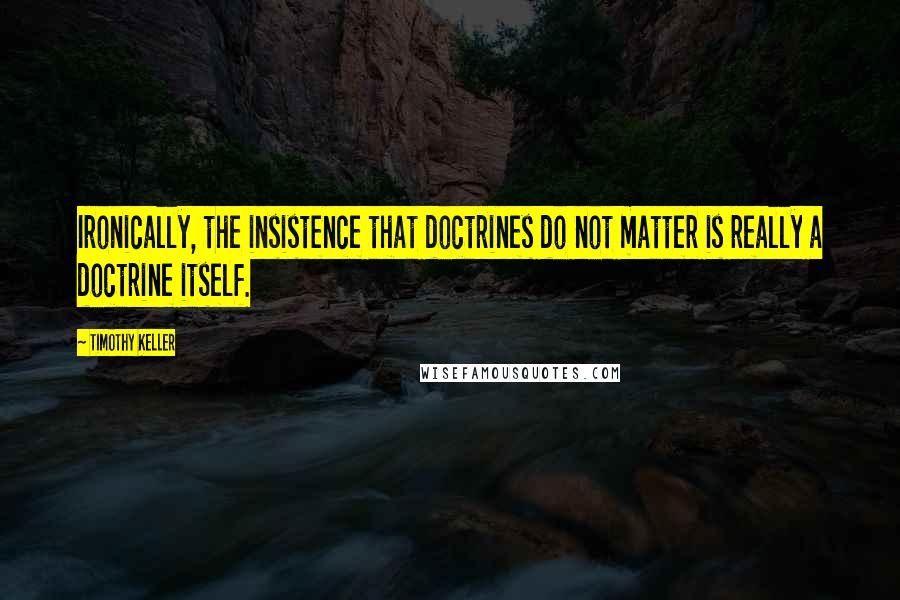 Timothy Keller Quotes: Ironically, the insistence that doctrines do not matter is really a doctrine itself.