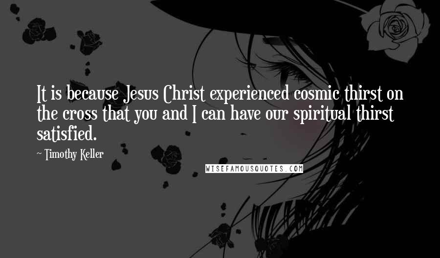 Timothy Keller Quotes: It is because Jesus Christ experienced cosmic thirst on the cross that you and I can have our spiritual thirst satisfied.