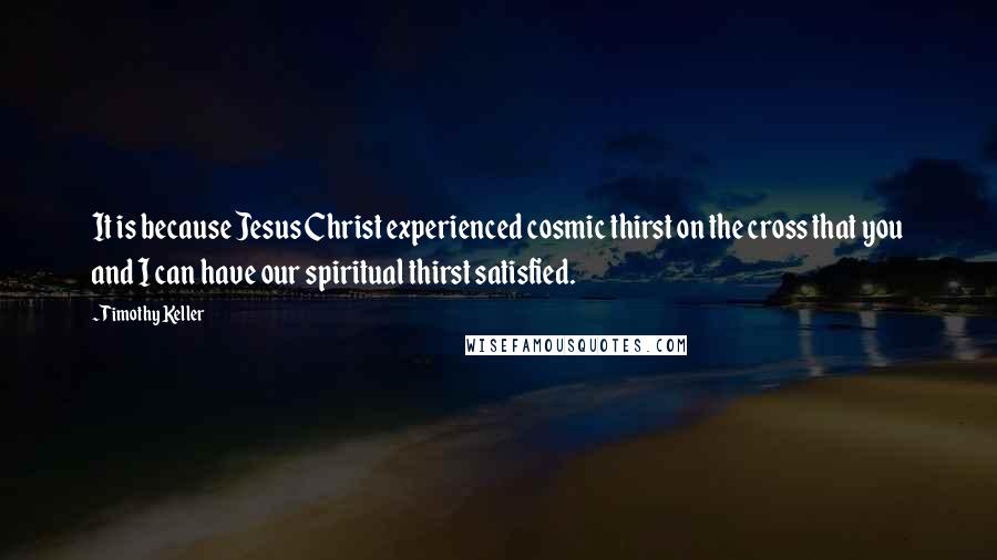 Timothy Keller Quotes: It is because Jesus Christ experienced cosmic thirst on the cross that you and I can have our spiritual thirst satisfied.