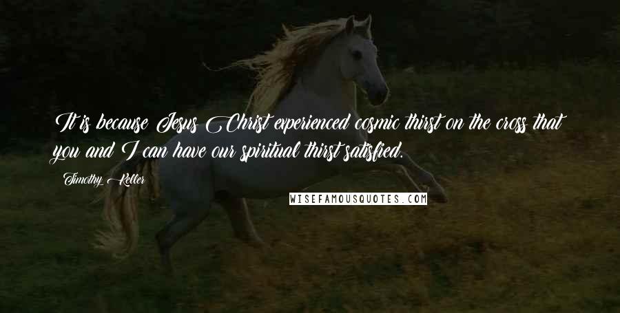 Timothy Keller Quotes: It is because Jesus Christ experienced cosmic thirst on the cross that you and I can have our spiritual thirst satisfied.