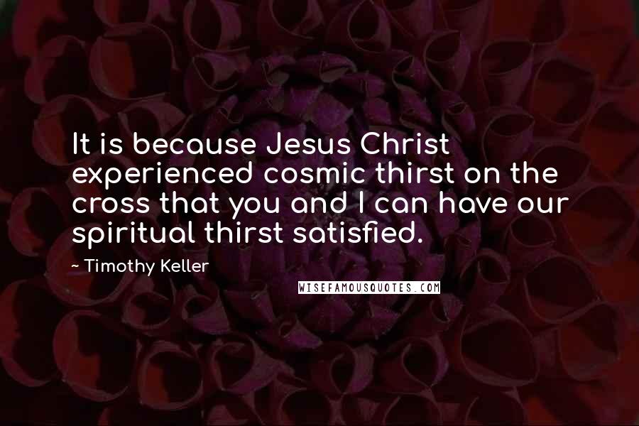 Timothy Keller Quotes: It is because Jesus Christ experienced cosmic thirst on the cross that you and I can have our spiritual thirst satisfied.