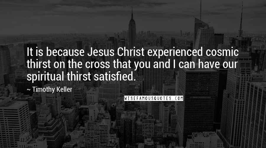 Timothy Keller Quotes: It is because Jesus Christ experienced cosmic thirst on the cross that you and I can have our spiritual thirst satisfied.