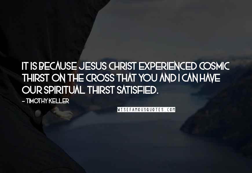 Timothy Keller Quotes: It is because Jesus Christ experienced cosmic thirst on the cross that you and I can have our spiritual thirst satisfied.