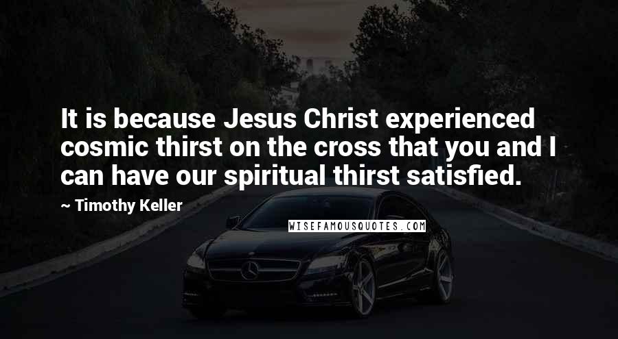 Timothy Keller Quotes: It is because Jesus Christ experienced cosmic thirst on the cross that you and I can have our spiritual thirst satisfied.