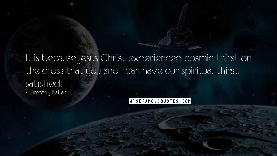 Timothy Keller Quotes: It is because Jesus Christ experienced cosmic thirst on the cross that you and I can have our spiritual thirst satisfied.