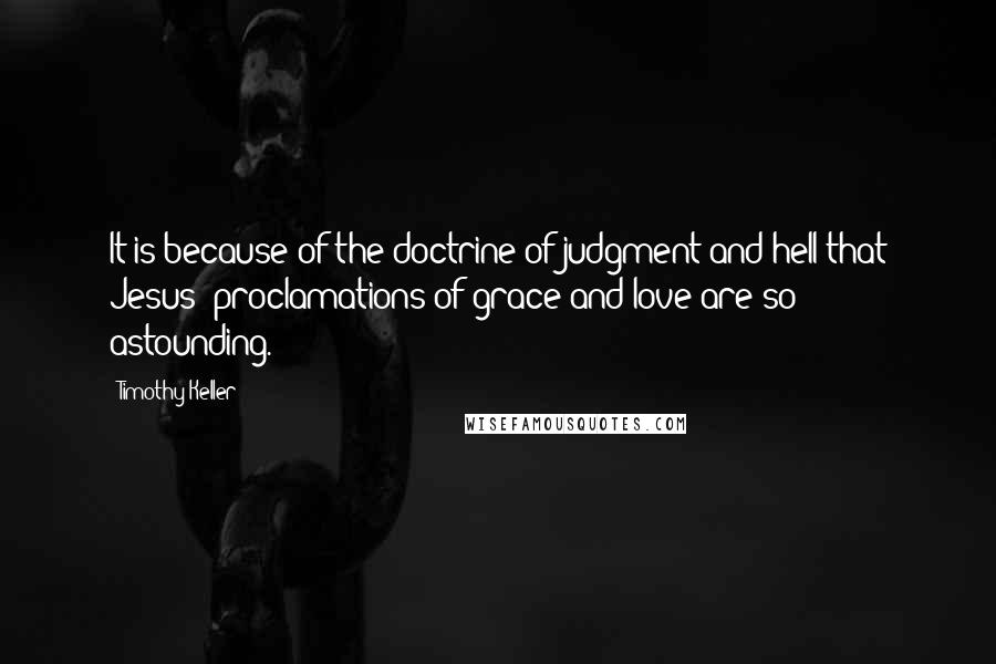 Timothy Keller Quotes: It is because of the doctrine of judgment and hell that Jesus' proclamations of grace and love are so astounding.