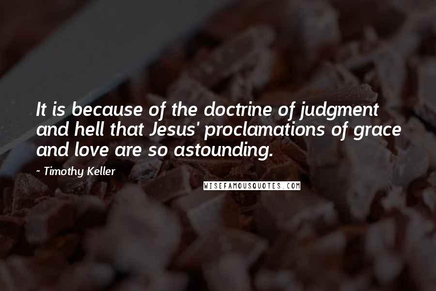 Timothy Keller Quotes: It is because of the doctrine of judgment and hell that Jesus' proclamations of grace and love are so astounding.