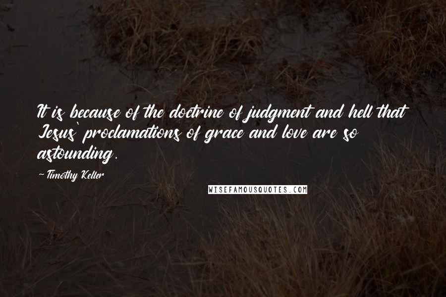 Timothy Keller Quotes: It is because of the doctrine of judgment and hell that Jesus' proclamations of grace and love are so astounding.