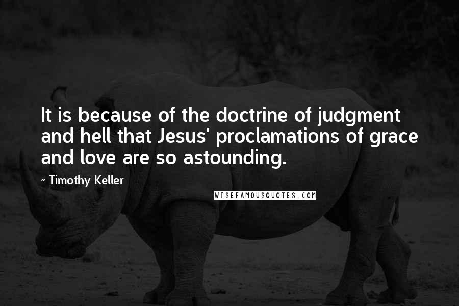 Timothy Keller Quotes: It is because of the doctrine of judgment and hell that Jesus' proclamations of grace and love are so astounding.