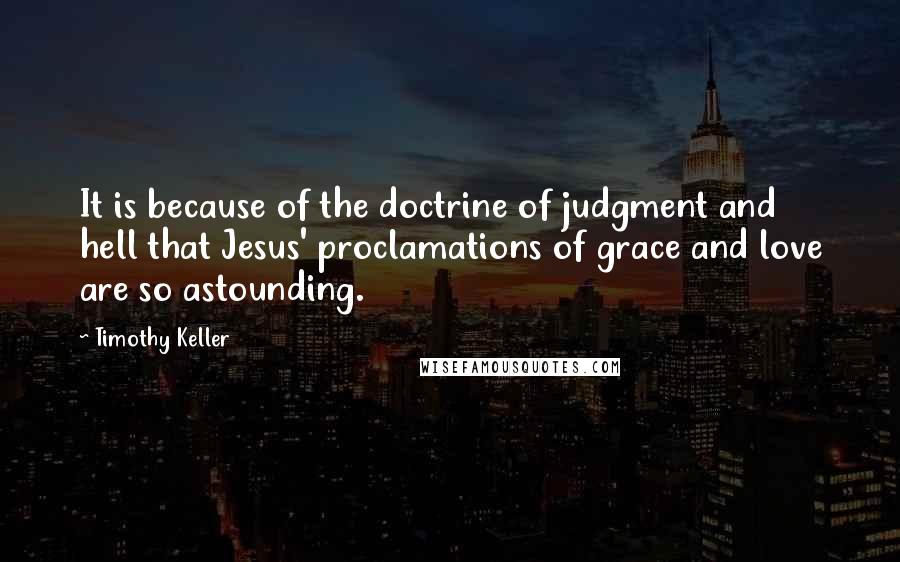 Timothy Keller Quotes: It is because of the doctrine of judgment and hell that Jesus' proclamations of grace and love are so astounding.