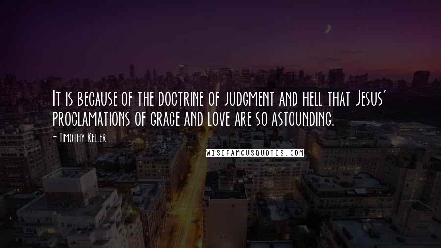 Timothy Keller Quotes: It is because of the doctrine of judgment and hell that Jesus' proclamations of grace and love are so astounding.