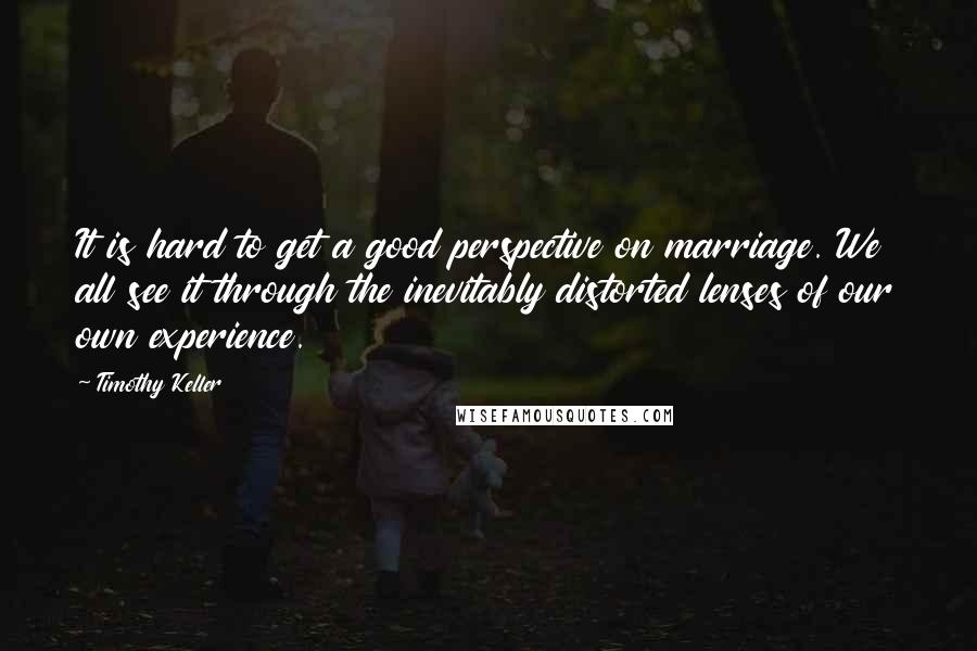 Timothy Keller Quotes: It is hard to get a good perspective on marriage. We all see it through the inevitably distorted lenses of our own experience.