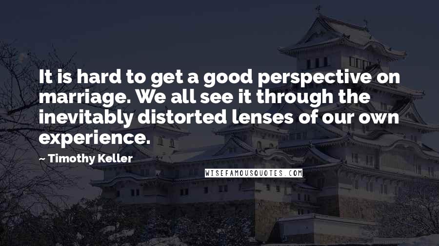 Timothy Keller Quotes: It is hard to get a good perspective on marriage. We all see it through the inevitably distorted lenses of our own experience.