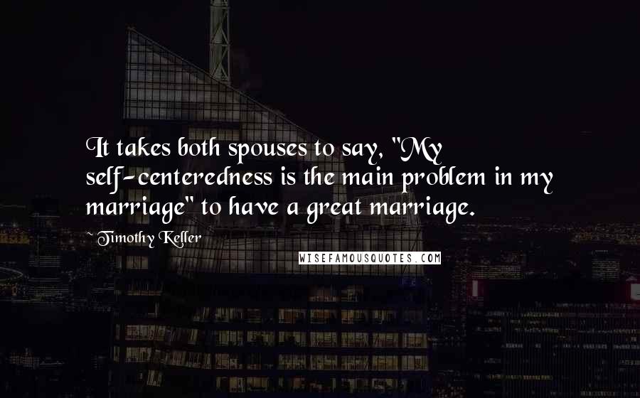 Timothy Keller Quotes: It takes both spouses to say, "My self-centeredness is the main problem in my marriage" to have a great marriage.