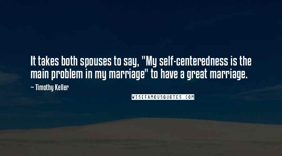 Timothy Keller Quotes: It takes both spouses to say, "My self-centeredness is the main problem in my marriage" to have a great marriage.