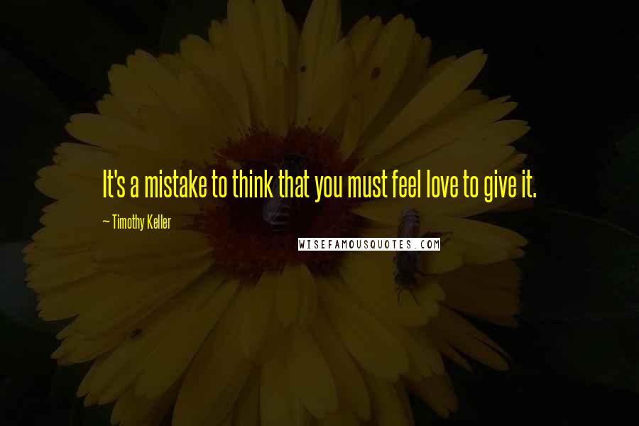 Timothy Keller Quotes: It's a mistake to think that you must feel love to give it.