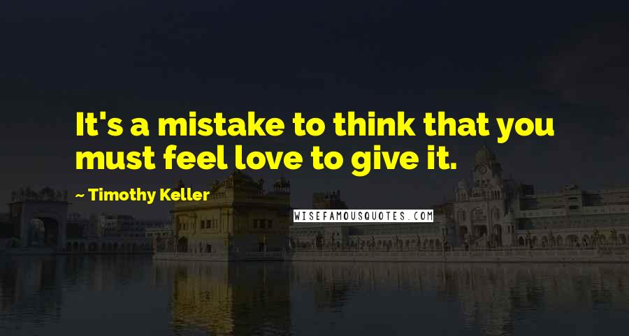 Timothy Keller Quotes: It's a mistake to think that you must feel love to give it.